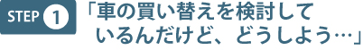 step1 「車の買い替えを検討しているんだけど、どうしよう…」