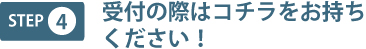 step4 受付の際はコチラをお持ちください!