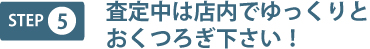step5 査定中は店内でゆっくりとおくつろぎ下さい!